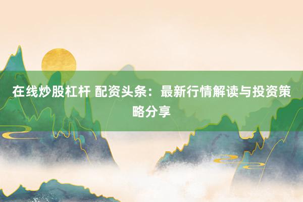 在线炒股杠杆 配资头条：最新行情解读与投资策略分享