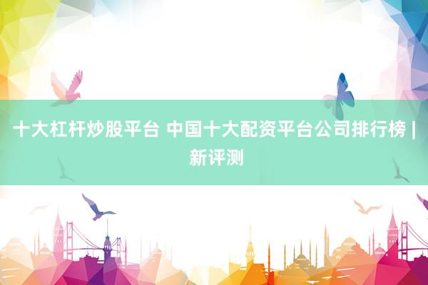 十大杠杆炒股平台 中国十大配资平台公司排行榜 | 新评测