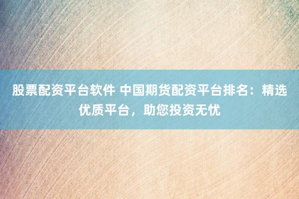 股票配资平台软件 中国期货配资平台排名：精选优质平台，助您投资无忧