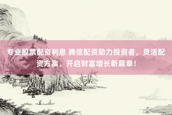 专业股票配资利息 腾信配资助力投资者，灵活配资方案，开启财富增长新篇章！