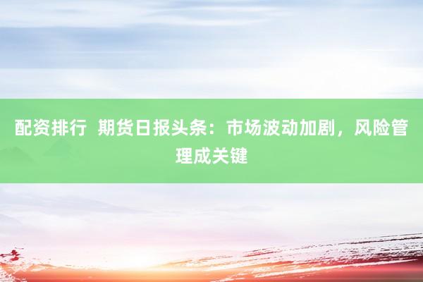 配资排行  期货日报头条：市场波动加剧，风险管理成关键