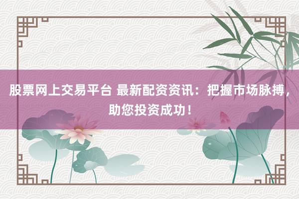 股票网上交易平台 最新配资资讯：把握市场脉搏，助您投资成功！