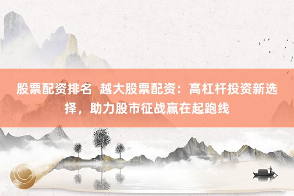 股票配资排名  越大股票配资：高杠杆投资新选择，助力股市征战赢在起跑线