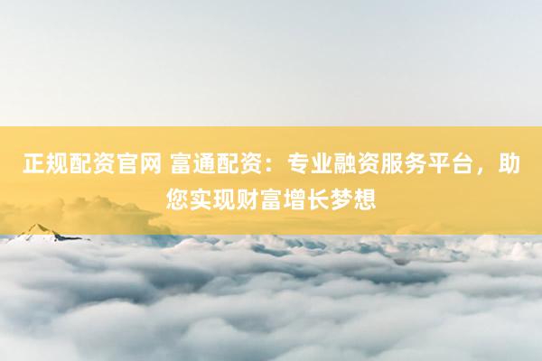 正规配资官网 富通配资：专业融资服务平台，助您实现财富增长梦想