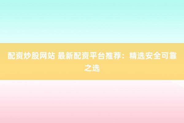 配资炒股网站 最新配资平台推荐：精选安全可靠之选