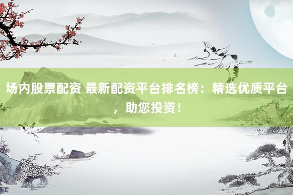 场内股票配资 最新配资平台排名榜：精选优质平台，助您投资！