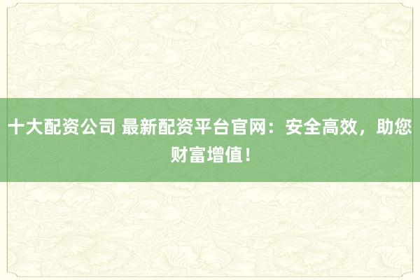 十大配资公司 最新配资平台官网：安全高效，助您财富增值！