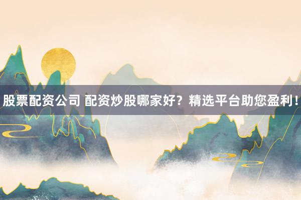 股票配资公司 配资炒股哪家好？精选平台助您盈利！