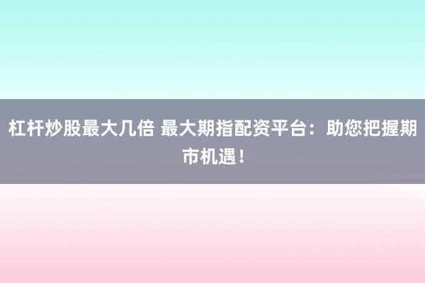 杠杆炒股最大几倍 最大期指配资平台：助您把握期市机遇！