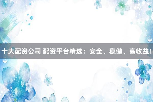 十大配资公司 配资平台精选：安全、稳健、高收益！