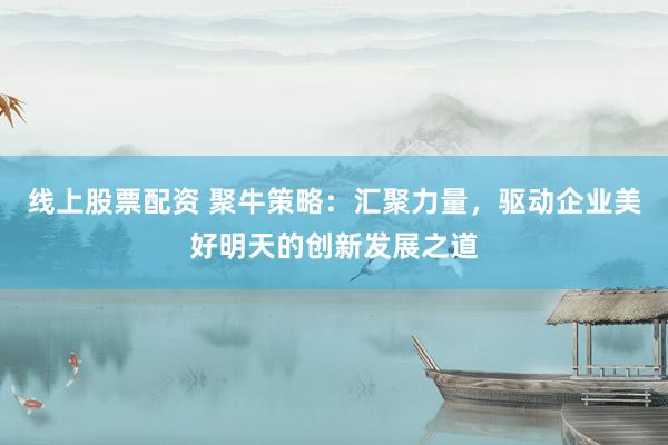 线上股票配资 聚牛策略：汇聚力量，驱动企业美好明天的创新发展之道