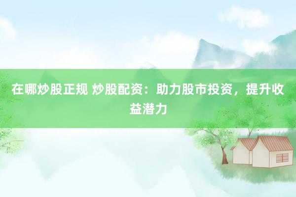 在哪炒股正规 炒股配资：助力股市投资，提升收益潜力