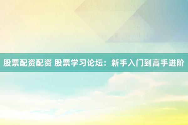股票配资配资 股票学习论坛：新手入门到高手进阶