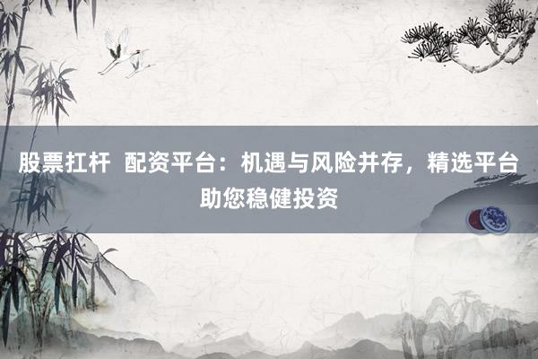 股票扛杆  配资平台：机遇与风险并存，精选平台助您稳健投资