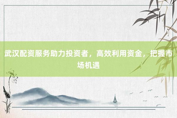 武汉配资服务助力投资者，高效利用资金，把握市场机遇