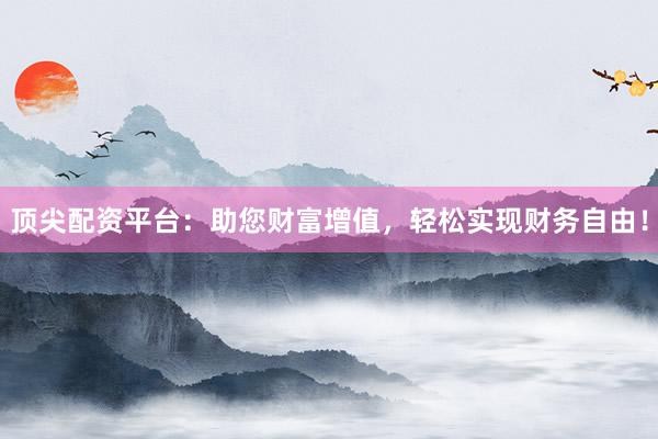 顶尖配资平台：助您财富增值，轻松实现财务自由！