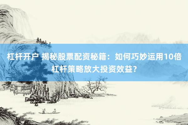杠杆开户 揭秘股票配资秘籍：如何巧妙运用10倍杠杆策略放大投资效益？