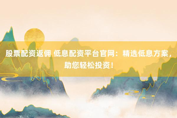 股票配资返佣 低息配资平台官网：精选低息方案，助您轻松投资！