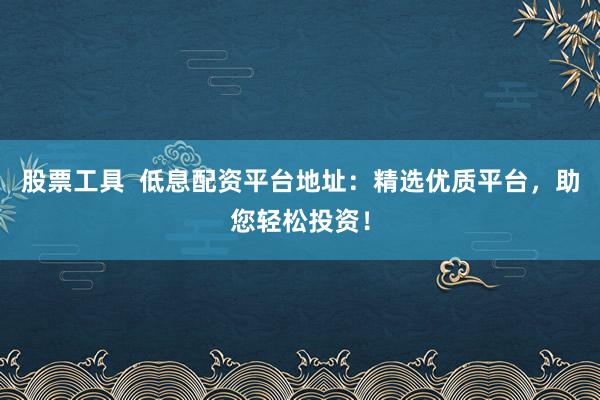 股票工具  低息配资平台地址：精选优质平台，助您轻松投资！