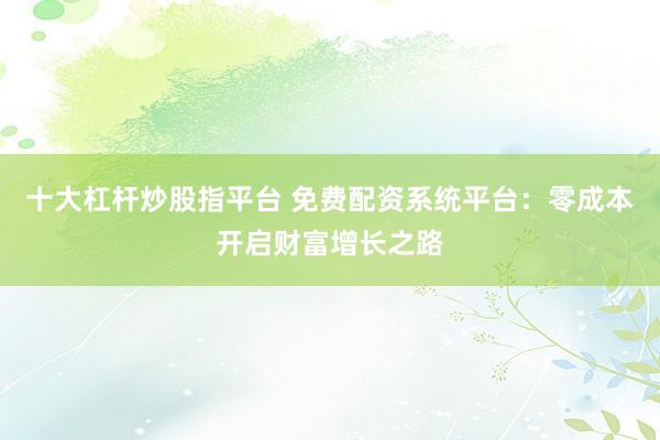 十大杠杆炒股指平台 免费配资系统平台：零成本开启财富增长之路