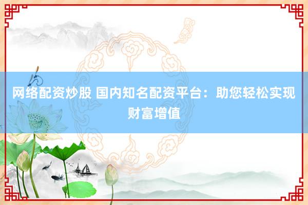 网络配资炒股 国内知名配资平台：助您轻松实现财富增值