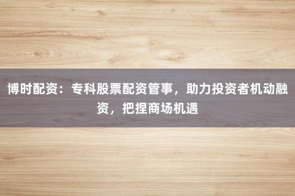 博时配资：专科股票配资管事，助力投资者机动融资，把捏商场机遇