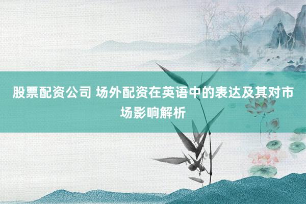 股票配资公司 场外配资在英语中的表达及其对市场影响解析