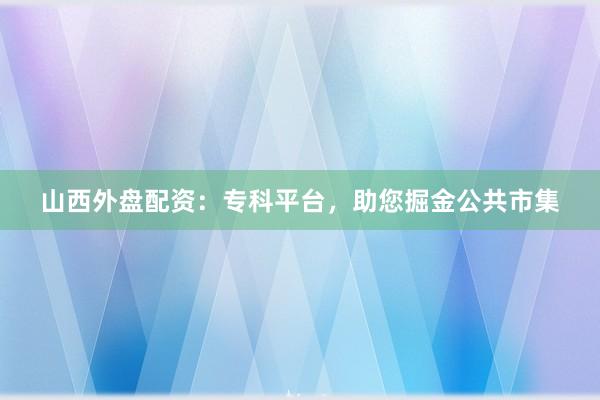 山西外盘配资：专科平台，助您掘金公共市集