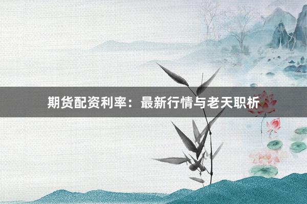 期货配资利率：最新行情与老天职析