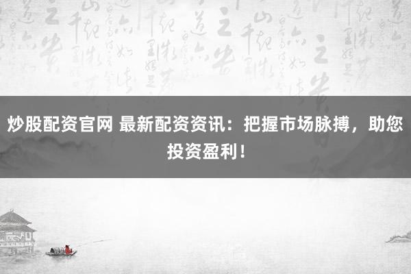 炒股配资官网 最新配资资讯：把握市场脉搏，助您投资盈利！