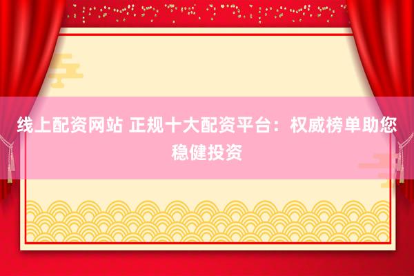 线上配资网站 正规十大配资平台：权威榜单助您稳健投资