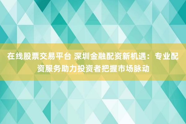 在线股票交易平台 深圳金融配资新机遇：专业配资服务助力投资者把握市场脉动