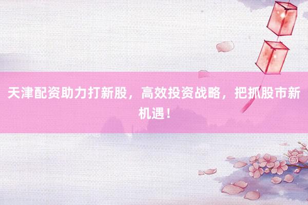 天津配资助力打新股，高效投资战略，把抓股市新机遇！