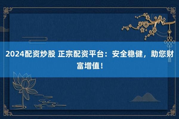 2024配资炒股 正宗配资平台：安全稳健，助您财富增值！