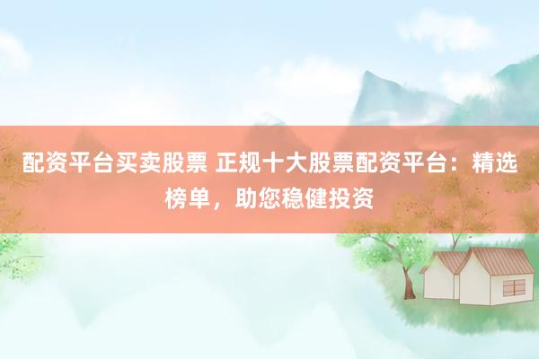 配资平台买卖股票 正规十大股票配资平台：精选榜单，助您稳健投资