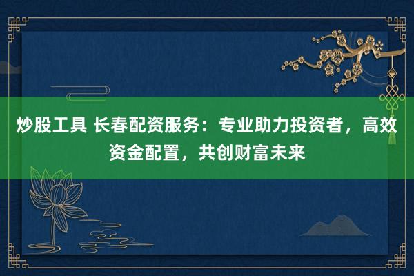 炒股工具 长春配资服务：专业助力投资者，高效资金配置，共创财富未来