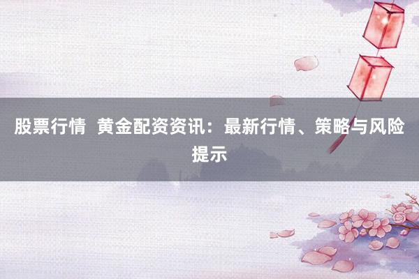 股票行情  黄金配资资讯：最新行情、策略与风险提示