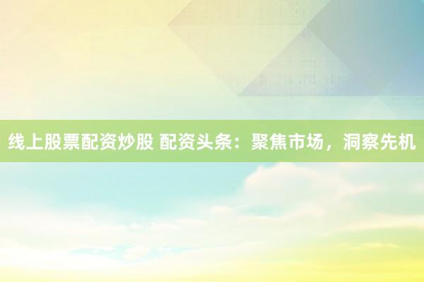 线上股票配资炒股 配资头条：聚焦市场，洞察先机