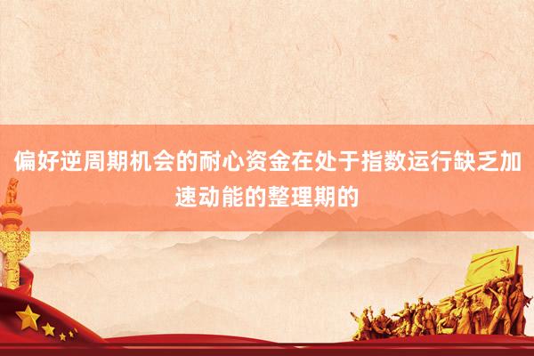 偏好逆周期机会的耐心资金在处于指数运行缺乏加速动能的整理期的