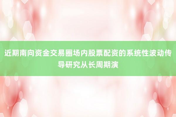 近期南向资金交易圈场内股票配资的系统性波动传导研究从长周期演