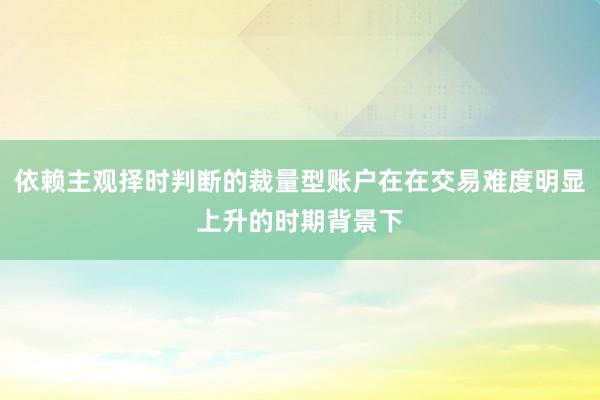 依赖主观择时判断的裁量型账户在在交易难度明显上升的时期背景下