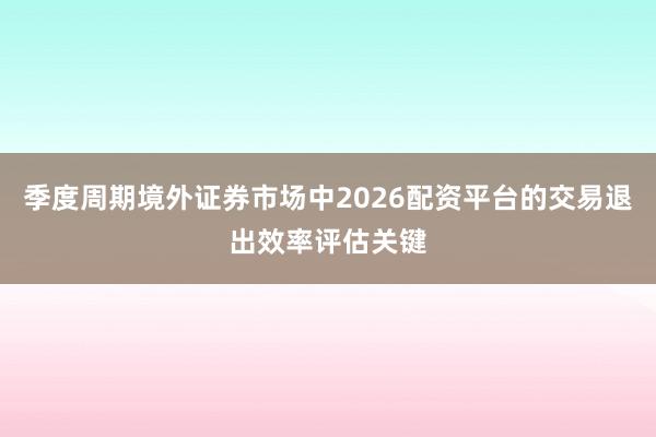 季度周期境外证券市场中2026配资平台的交易退出效率评估关键