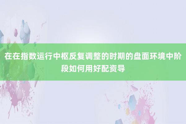 在在指数运行中枢反复调整的时期的盘面环境中阶段如何用好配资导