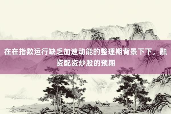在在指数运行缺乏加速动能的整理期背景下下，融资配资炒股的预期