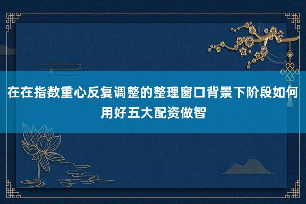 在在指数重心反复调整的整理窗口背景下阶段如何用好五大配资做智