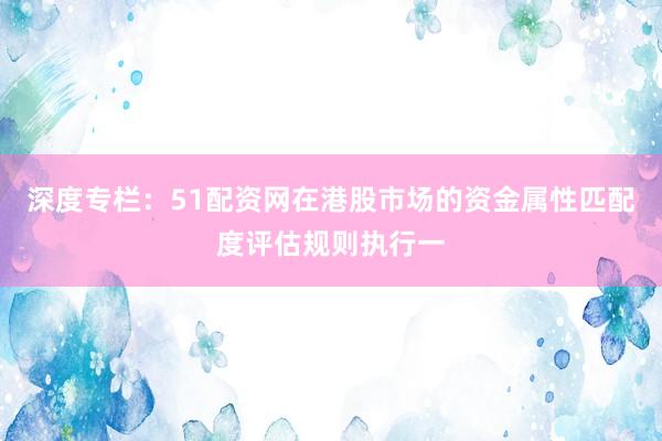 深度专栏：51配资网在港股市场的资金属性匹配度评估规则执行一