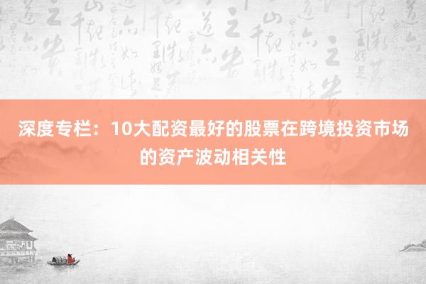 深度专栏：10大配资最好的股票在跨境投资市场的资产波动相关性