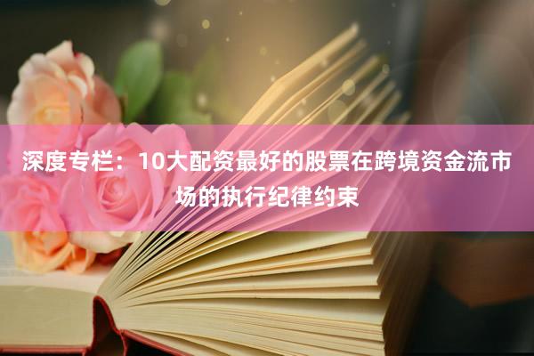 深度专栏：10大配资最好的股票在跨境资金流市场的执行纪律约束
