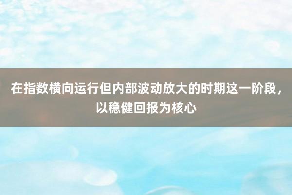 在指数横向运行但内部波动放大的时期这一阶段，以稳健回报为核心
