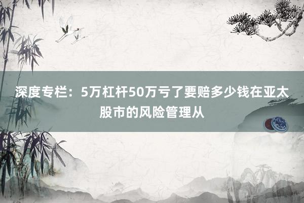 深度专栏：5万杠杆50万亏了要赔多少钱在亚太股市的风险管理从